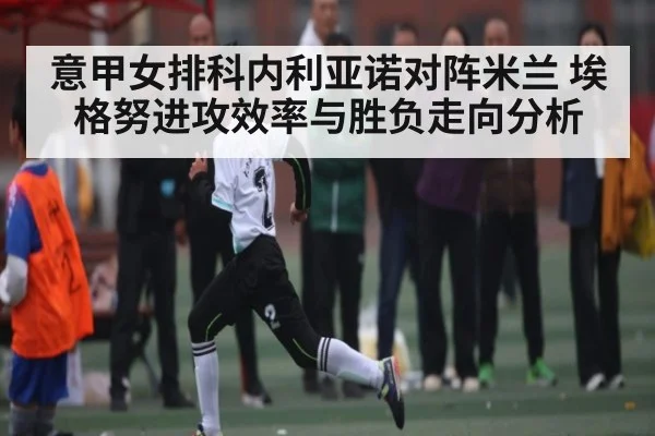 意甲女排科内利亚诺对阵米兰 埃格努进攻效率与胜负走向分析